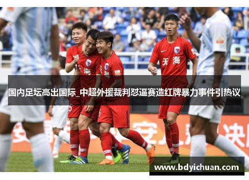 国内足坛高出国际_中超外援裁判怼逼赛造红牌暴力事件引热议