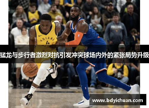 猛龙与步行者激烈对抗引发冲突球场内外的紧张局势升级