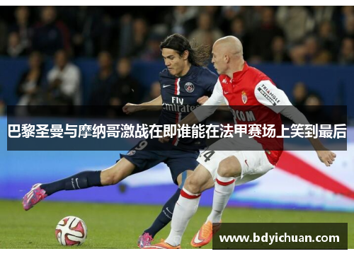 巴黎圣曼与摩纳哥激战在即谁能在法甲赛场上笑到最后