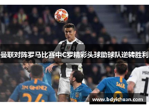 曼联对阵罗马比赛中C罗精彩头球助球队逆转胜利
