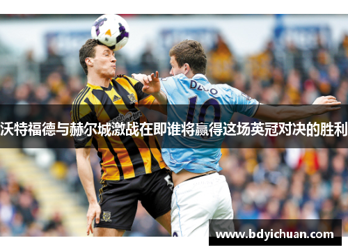 沃特福德与赫尔城激战在即谁将赢得这场英冠对决的胜利