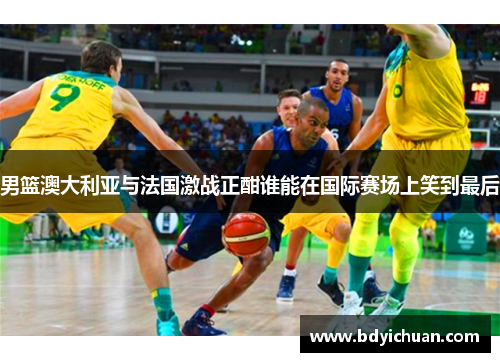 男篮澳大利亚与法国激战正酣谁能在国际赛场上笑到最后