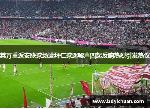 莱万重返安联球场遭拜仁球迷嘘声四起反响热烈引发热议