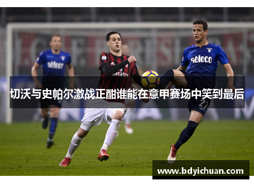 切沃与史帕尔激战正酣谁能在意甲赛场中笑到最后